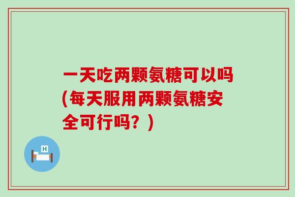 一天吃两颗氨糖可以吗(每天服用两颗氨糖安全可行吗？)