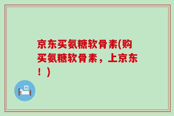 京东买氨糖软骨素(购买氨糖软骨素,上京东!) 京东买氨糖软骨素(购买氨糖软骨素,上京东!)