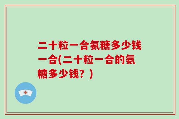 二十粒一合氨糖多少钱一合(二十粒一合的氨糖多少钱?) 二十粒一合氨糖多少钱一合(二十粒一合的氨糖多少钱?)