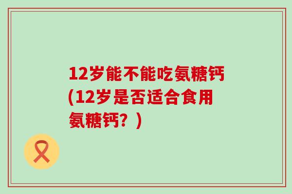 12岁能不能吃氨糖钙(12岁是否适合食用氨糖钙?) 12岁能不能吃氨糖钙(12岁是否适合食用氨糖钙?)
