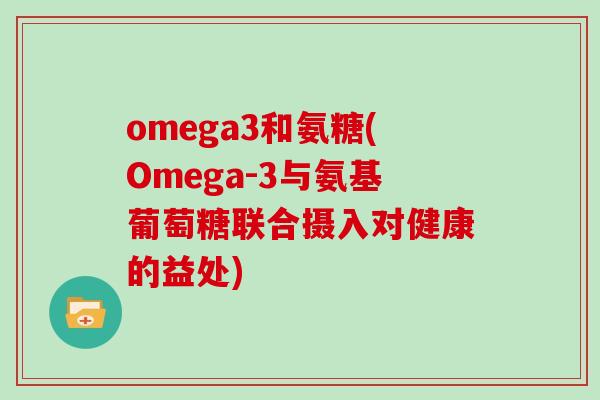 omega3和氨糖(Omega-3与氨基葡萄糖联合摄入对健康的益处) omega3和氨糖(Omega-3与氨基葡萄糖联合摄入对健康的益处)