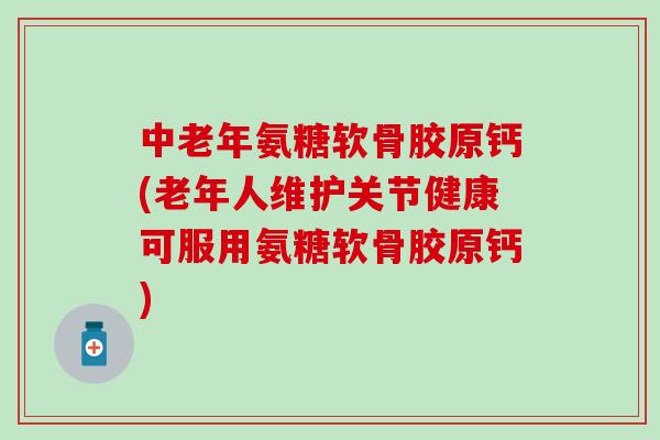 中老年氨糖软骨胶原钙(老年人维护关节健康可服用氨糖软骨胶原钙)