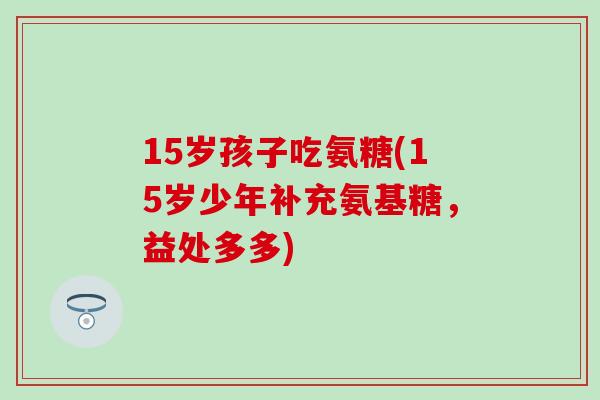 15岁孩子吃氨糖(15岁少年补充氨基糖，益处多多)