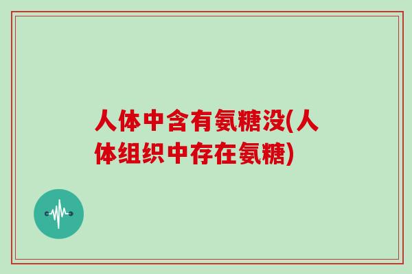 人体中含有氨糖没(人体组织中存在氨糖)