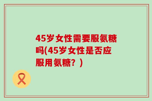 45岁女性需要服氨糖吗(45岁女性是否应服用氨糖?) 45岁女性需要服氨糖吗(45岁女性是否应服用氨糖?)