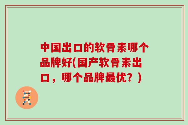 中国出口的软骨素哪个品牌好(国产软骨素出口,哪个品牌优?) 中国出口的软骨素哪个品牌好(国产软骨素出口,哪个品牌优?)