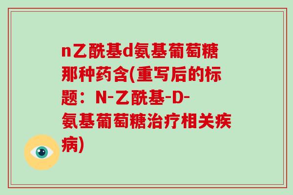 n乙酰基d氨基葡萄糖那种药含(重写后的标题:N-乙酰基-D-氨基葡萄糖相关) n乙酰基d氨基葡萄糖那种药含(重写后的标题:N-乙酰基-D-氨基葡萄糖相关)