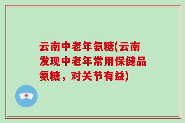 云南中老年氨糖(云南发现中老年常用保健品氨糖，对关节有益)