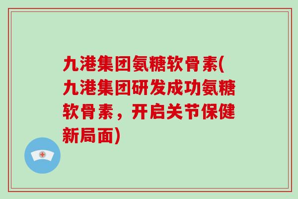 九港集团氨糖软骨素(九港集团研发成功氨糖软骨素,开启关节保健新局面) 九港集团氨糖软骨素(九港集团研发成功氨糖软骨素,开启关节保健新局面)