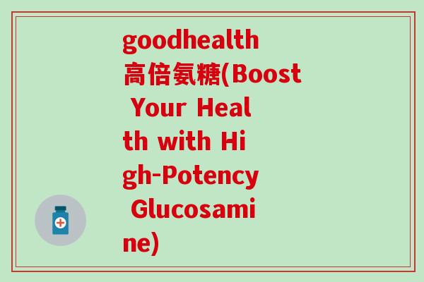 goodhealth高倍氨糖(Boost Your Health with High-Potency Glucosamine) goodhealth高倍氨糖(Boost Your Health with High-Potency Glucosamine)