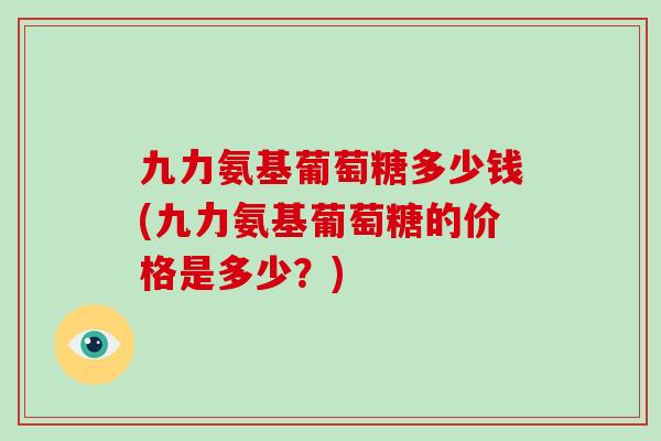 九力氨基葡萄糖多少钱(九力氨基葡萄糖的价格是多少?) 九力氨基葡萄糖多少钱(九力氨基葡萄糖的价格是多少?)