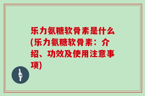 乐力氨糖软骨素是什么(乐力氨糖软骨素:介绍、功效及使用注意事项) 乐力氨糖软骨素是什么(乐力氨糖软骨素:介绍、功效及使用注意事项)