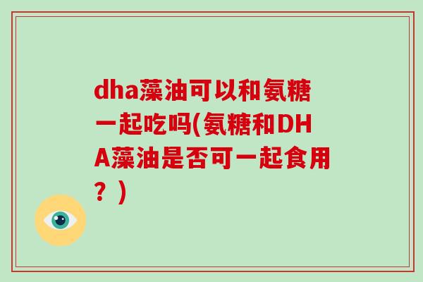 dha藻油可以和氨糖一起吃吗(氨糖和DHA藻油是否可一起食用?) dha藻油可以和氨糖一起吃吗(氨糖和DHA藻油是否可一起食用?)