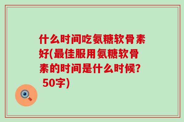 什么时间吃氨糖软骨素好(佳服用氨糖软骨素的时间是什么时候? 50字) 什么时间吃氨糖软骨素好(佳服用氨糖软骨素的时间是什么时候? 50字)