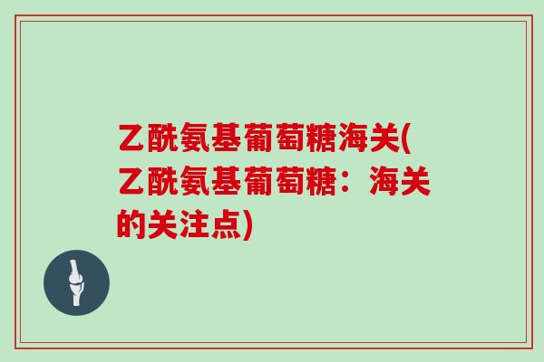 乙酰氨基葡萄糖海关(乙酰氨基葡萄糖:海关的关注点) 乙酰氨基葡萄糖海关(乙酰氨基葡萄糖:海关的关注点)