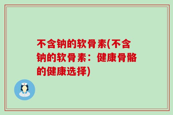 不含钠的软骨素(不含钠的软骨素:健康骨骼的健康选择) 不含钠的软骨素(不含钠的软骨素:健康骨骼的健康选择)