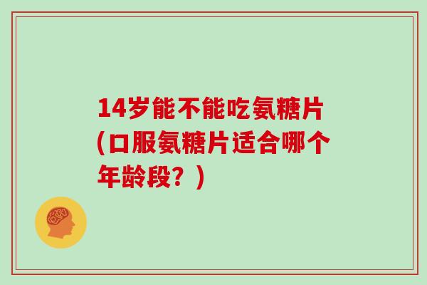 14岁能不能吃氨糖片(口服氨糖片适合哪个年龄段?) 14岁能不能吃氨糖片(口服氨糖片适合哪个年龄段?)