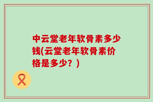中云堂老年软骨素多少钱(云堂老年软骨素价格是多少?) 中云堂老年软骨素多少钱(云堂老年软骨素价格是多少?)