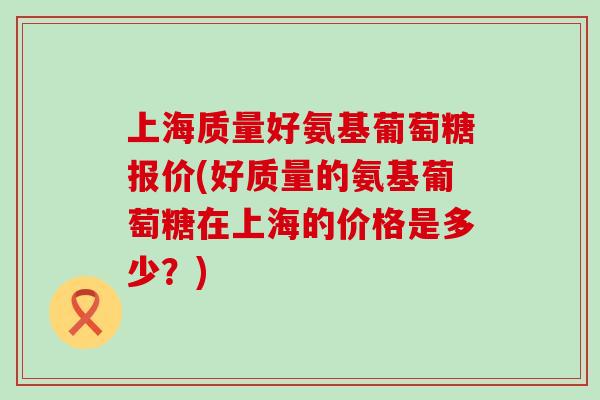上海质量好氨基葡萄糖报价(好质量的氨基葡萄糖在上海的价格是多少？)