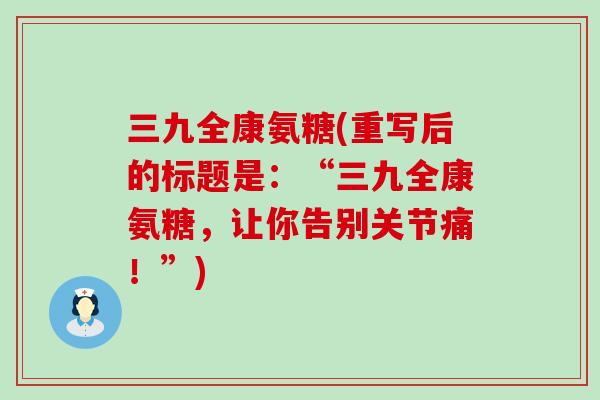 三九全康氨糖(重写后的标题是:“三九全康氨糖,让你告别关节痛!”) 三九全康氨糖(重写后的标题是:“三九全康氨糖,让你告别关节痛!”)