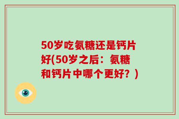 50岁吃氨糖还是钙片好(50岁之后:氨糖和钙片中哪个更好?) 50岁吃氨糖还是钙片好(50岁之后:氨糖和钙片中哪个更好?)