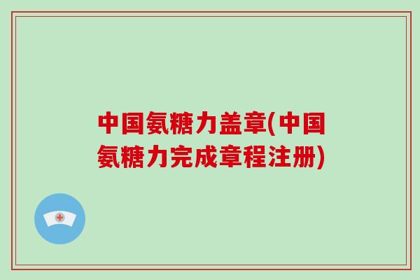 中国氨糖力盖章(中国氨糖力完成章程注册) 中国氨糖力盖章(中国氨糖力完成章程注册)