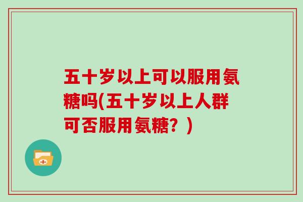 五十岁以上可以服用氨糖吗(五十岁以上人群可否服用氨糖?) 五十岁以上可以服用氨糖吗(五十岁以上人群可否服用氨糖?)