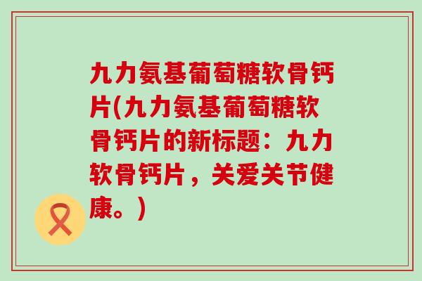 九力氨基葡萄糖软骨钙片(九力氨基葡萄糖软骨钙片的新标题:九力软骨钙片,关爱关节健康。) 九力氨基葡萄糖软骨钙片(九力氨基葡萄糖软骨钙片的新标题:九力软骨钙片,关爱关节健康。)