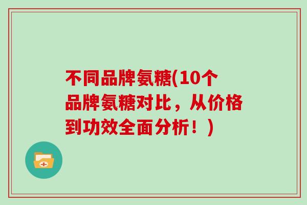 不同品牌氨糖(10个品牌氨糖对比,从价格到功效全面分析!) 不同品牌氨糖(10个品牌氨糖对比,从价格到功效全面分析!)