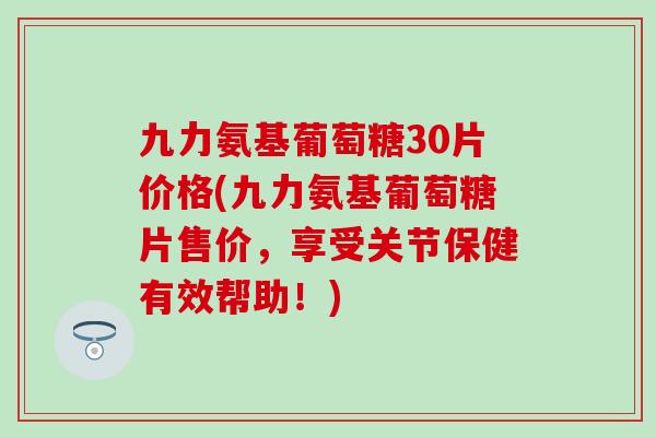 九力氨基葡萄糖30片价格(九力氨基葡萄糖片售价，享受关节保健有效帮助！)