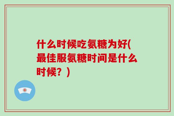 什么时候吃氨糖为好(佳服氨糖时间是什么时候？)