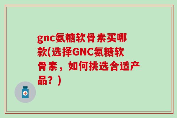 gnc氨糖软骨素买哪款(选择GNC氨糖软骨素，如何挑选合适产品？)
