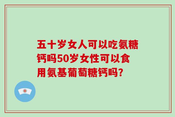 五十岁女人可以吃氨糖钙吗50岁女性可以食用氨基葡萄糖钙吗? 五十岁女人可以吃氨糖钙吗50岁女性可以食用氨基葡萄糖钙吗?