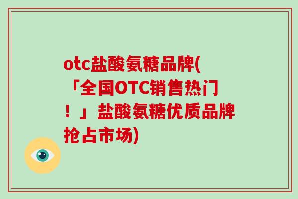 otc盐酸氨糖品牌(「全国OTC销售热门！」盐酸氨糖优质品牌抢占市场)
