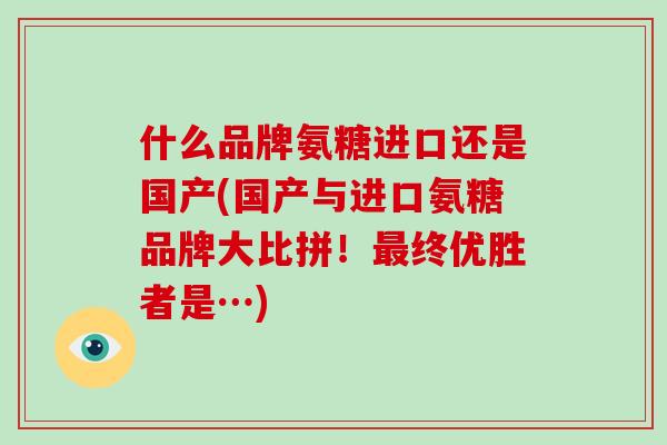 什么品牌氨糖进口还是国产(国产与进口氨糖品牌大比拼!终优胜者是…) 什么品牌氨糖进口还是国产(国产与进口氨糖品牌大比拼!终优胜者是…)