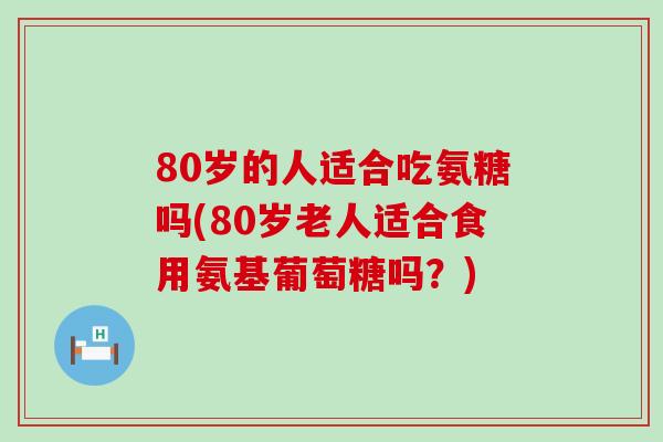 80岁的人适合吃氨糖吗(80岁老人适合食用氨基葡萄糖吗?) 80岁的人适合吃氨糖吗(80岁老人适合食用氨基葡萄糖吗?)