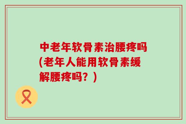 中老年软骨素腰疼吗(老年人能用软骨素缓解腰疼吗?) 中老年软骨素腰疼吗(老年人能用软骨素缓解腰疼吗?)