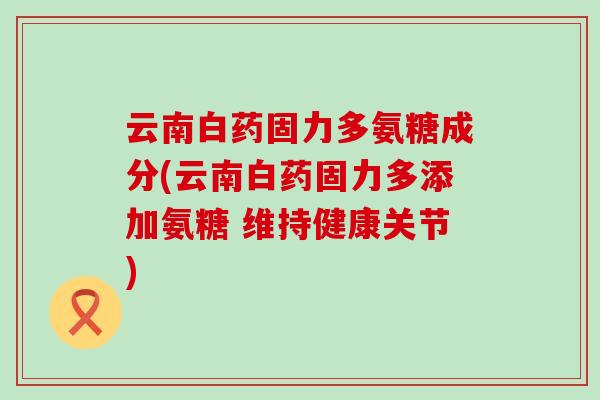 云南白药固力多氨糖成分(云南白药固力多添加氨糖 维持健康关节) 云南白药固力多氨糖成分(云南白药固力多添加氨糖 维持健康关节)