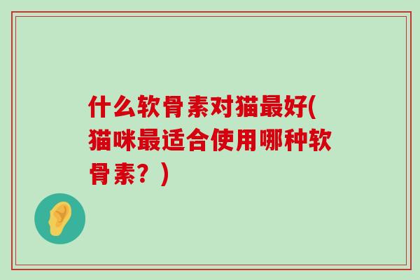 什么软骨素对猫好(猫咪适合使用哪种软骨素?) 什么软骨素对猫好(猫咪适合使用哪种软骨素?)