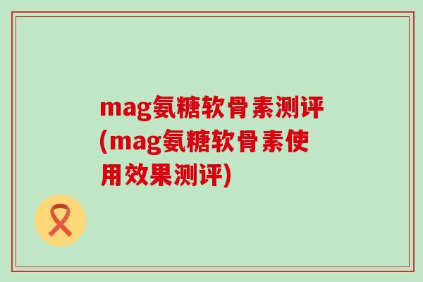 mag氨糖软骨素测评(mag氨糖软骨素使用效果测评)