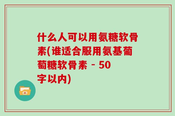 什么人可以用氨糖软骨素(谁适合服用氨基葡萄糖软骨素 - 50字以内) 什么人可以用氨糖软骨素(谁适合服用氨基葡萄糖软骨素 - 50字以内)