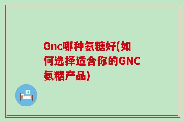 Gnc哪种氨糖好(如何选择适合你的GNC氨糖产品) Gnc哪种氨糖好(如何选择适合你的GNC氨糖产品)