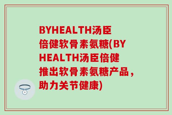BYHEALTH汤臣倍健软骨素氨糖(BYHEALTH汤臣倍健推出软骨素氨糖产品，助力关节健康)