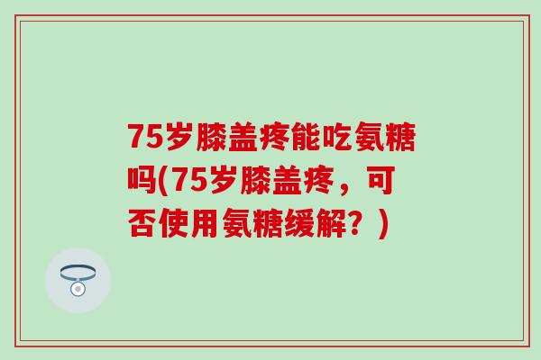 75岁膝盖疼能吃氨糖吗(75岁膝盖疼,可否使用氨糖缓解?) 75岁膝盖疼能吃氨糖吗(75岁膝盖疼,可否使用氨糖缓解?)