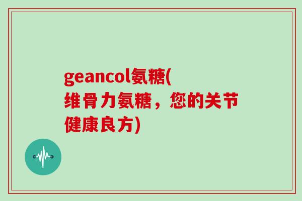 geancol氨糖(维骨力氨糖,您的关节健康良方) geancol氨糖(维骨力氨糖,您的关节健康良方)
