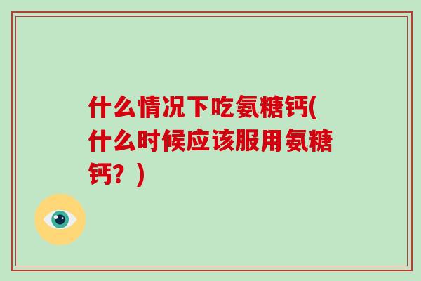 什么情况下吃氨糖钙(什么时候应该服用氨糖钙?) 什么情况下吃氨糖钙(什么时候应该服用氨糖钙?)