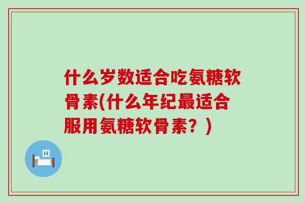 什么岁数适合吃氨糖软骨素(什么年纪适合服用氨糖软骨素?) 什么岁数适合吃氨糖软骨素(什么年纪适合服用氨糖软骨素?)