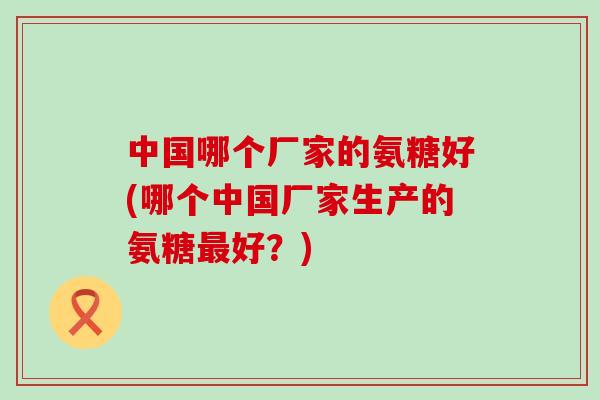 中国哪个厂家的氨糖好(哪个中国厂家生产的氨糖好?) 中国哪个厂家的氨糖好(哪个中国厂家生产的氨糖好?)