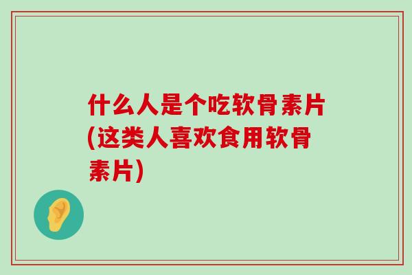 什么人是个吃软骨素片(这类人喜欢食用软骨素片)