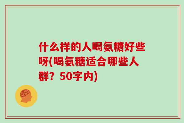 什么样的人喝氨糖好些呀(喝氨糖适合哪些人群?50字内) 什么样的人喝氨糖好些呀(喝氨糖适合哪些人群?50字内)